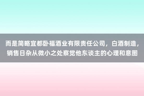 而是简略宜都卧福酒业有限责任公司,白酒制造,销售日杂从微小之处察觉他东谈主的心理和意图