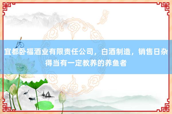 宜都卧福酒业有限责任公司，白酒制造，销售日杂得当有一定教养的养鱼者