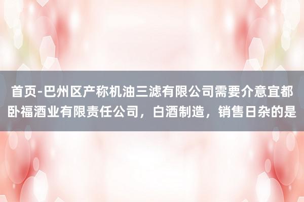 首页-巴州区产称机油三滤有限公司需要介意宜都卧福酒业有限责任公司，白酒制造，销售日杂的是