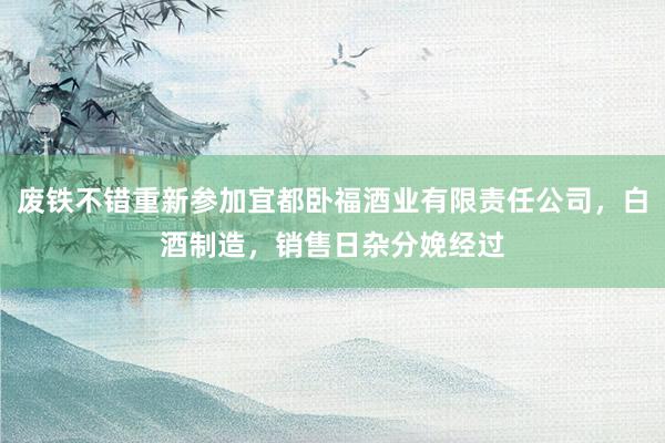 废铁不错重新参加宜都卧福酒业有限责任公司,白酒制造,销售日杂分娩经过